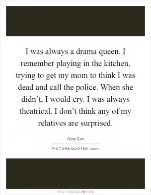 I was always a drama queen. I remember playing in the kitchen, trying to get my mom to think I was dead and call the police. When she didn’t, I would cry. I was always theatrical. I don’t think any of my relatives are surprised Picture Quote #1