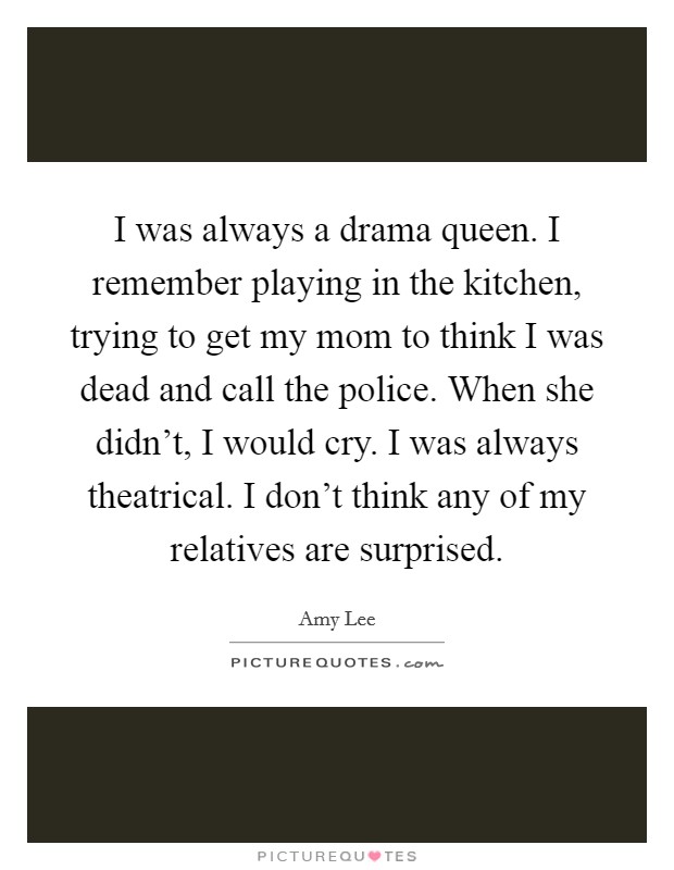I was always a drama queen. I remember playing in the kitchen, trying to get my mom to think I was dead and call the police. When she didn't, I would cry. I was always theatrical. I don't think any of my relatives are surprised. Picture Quote #1