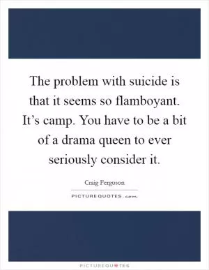 The problem with suicide is that it seems so flamboyant. It’s camp. You have to be a bit of a drama queen to ever seriously consider it Picture Quote #1