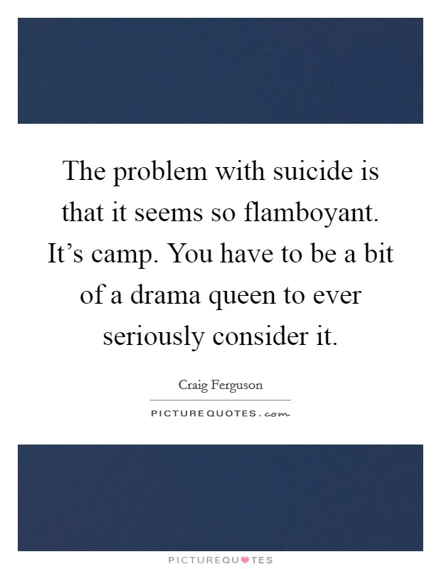 The problem with suicide is that it seems so flamboyant. It's camp. You have to be a bit of a drama queen to ever seriously consider it. Picture Quote #1