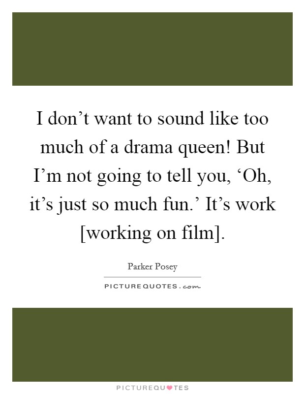 I don't want to sound like too much of a drama queen! But I'm not going to tell you, ‘Oh, it's just so much fun.' It's work [working on film]. Picture Quote #1