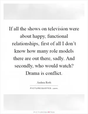 If all the shows on television were about happy, functional relationships, first of all I don’t know how many role models there are out there, sadly. And secondly, who would watch? Drama is conflict Picture Quote #1