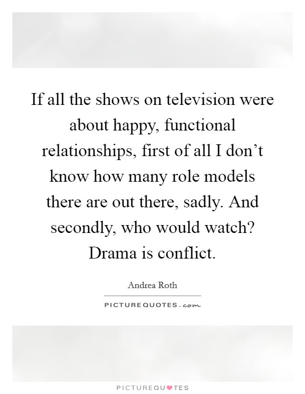 If all the shows on television were about happy, functional relationships, first of all I don't know how many role models there are out there, sadly. And secondly, who would watch? Drama is conflict. Picture Quote #1