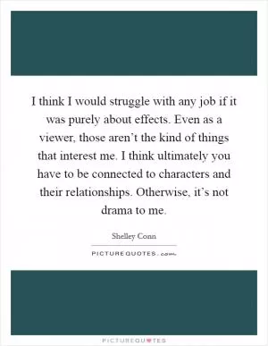 I think I would struggle with any job if it was purely about effects. Even as a viewer, those aren’t the kind of things that interest me. I think ultimately you have to be connected to characters and their relationships. Otherwise, it’s not drama to me Picture Quote #1