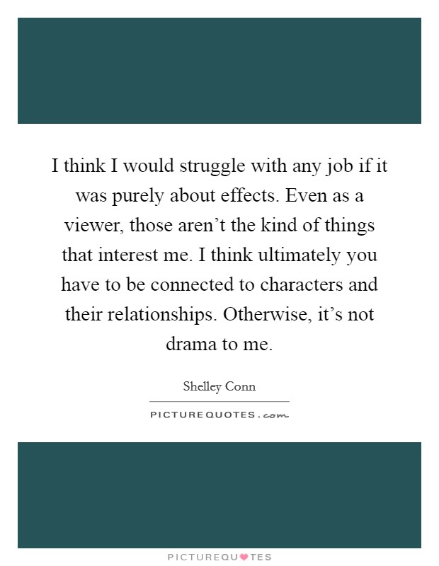 I think I would struggle with any job if it was purely about effects. Even as a viewer, those aren't the kind of things that interest me. I think ultimately you have to be connected to characters and their relationships. Otherwise, it's not drama to me. Picture Quote #1