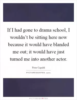 If I had gone to drama school, I wouldn’t be sitting here now because it would have blanded me out; it would have just turned me into another actor Picture Quote #1