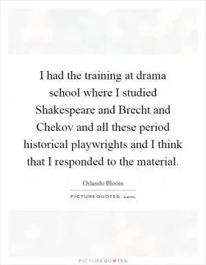 I had the training at drama school where I studied Shakespeare and Brecht and Chekov and all these period historical playwrights and I think that I responded to the material Picture Quote #1