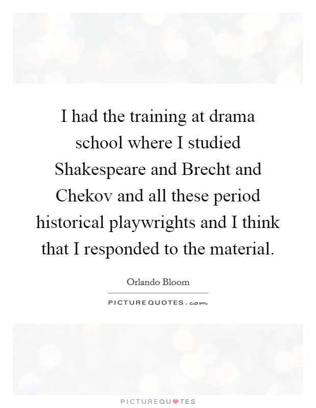 I had the training at drama school where I studied Shakespeare and Brecht and Chekov and all these period historical playwrights and I think that I responded to the material. Picture Quote #1