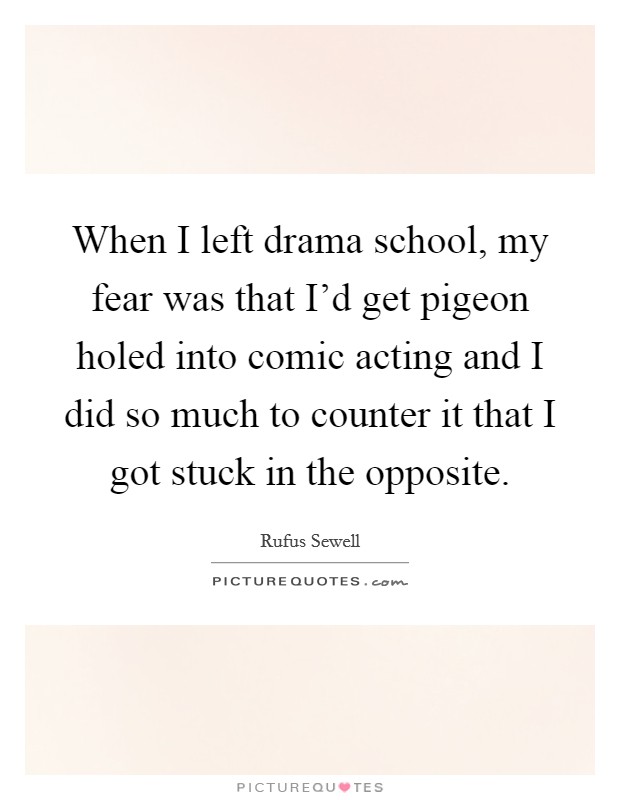 When I left drama school, my fear was that I'd get pigeon holed into comic acting and I did so much to counter it that I got stuck in the opposite. Picture Quote #1