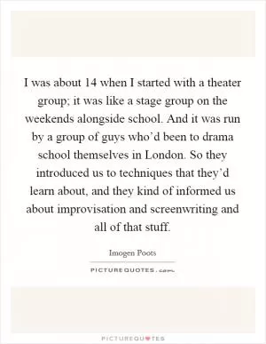 I was about 14 when I started with a theater group; it was like a stage group on the weekends alongside school. And it was run by a group of guys who’d been to drama school themselves in London. So they introduced us to techniques that they’d learn about, and they kind of informed us about improvisation and screenwriting and all of that stuff Picture Quote #1