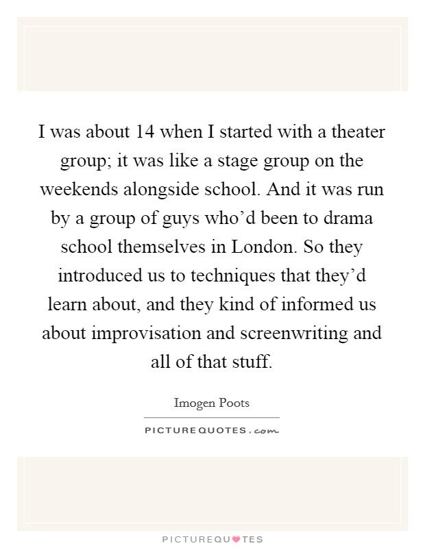 I was about 14 when I started with a theater group; it was like a stage group on the weekends alongside school. And it was run by a group of guys who'd been to drama school themselves in London. So they introduced us to techniques that they'd learn about, and they kind of informed us about improvisation and screenwriting and all of that stuff. Picture Quote #1