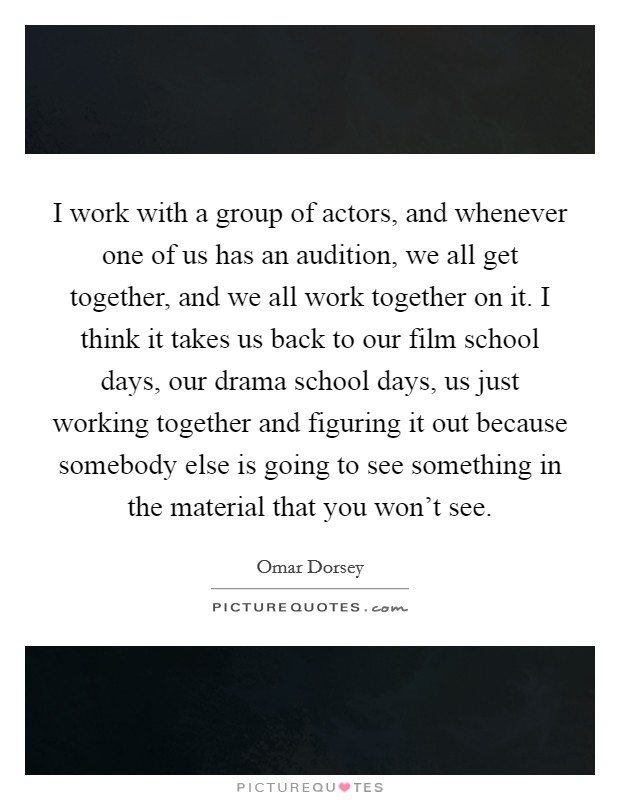 I work with a group of actors, and whenever one of us has an audition, we all get together, and we all work together on it. I think it takes us back to our film school days, our drama school days, us just working together and figuring it out because somebody else is going to see something in the material that you won't see. Picture Quote #1