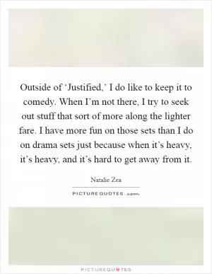 Outside of ‘Justified,’ I do like to keep it to comedy. When I’m not there, I try to seek out stuff that sort of more along the lighter fare. I have more fun on those sets than I do on drama sets just because when it’s heavy, it’s heavy, and it’s hard to get away from it Picture Quote #1