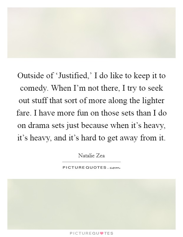 Outside of ‘Justified,' I do like to keep it to comedy. When I'm not there, I try to seek out stuff that sort of more along the lighter fare. I have more fun on those sets than I do on drama sets just because when it's heavy, it's heavy, and it's hard to get away from it. Picture Quote #1
