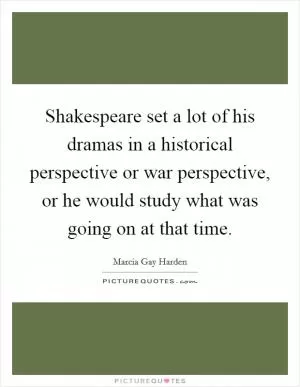 Shakespeare set a lot of his dramas in a historical perspective or war perspective, or he would study what was going on at that time Picture Quote #1