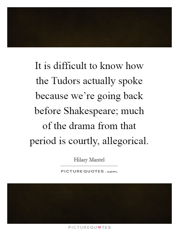 It is difficult to know how the Tudors actually spoke because we're going back before Shakespeare; much of the drama from that period is courtly, allegorical. Picture Quote #1