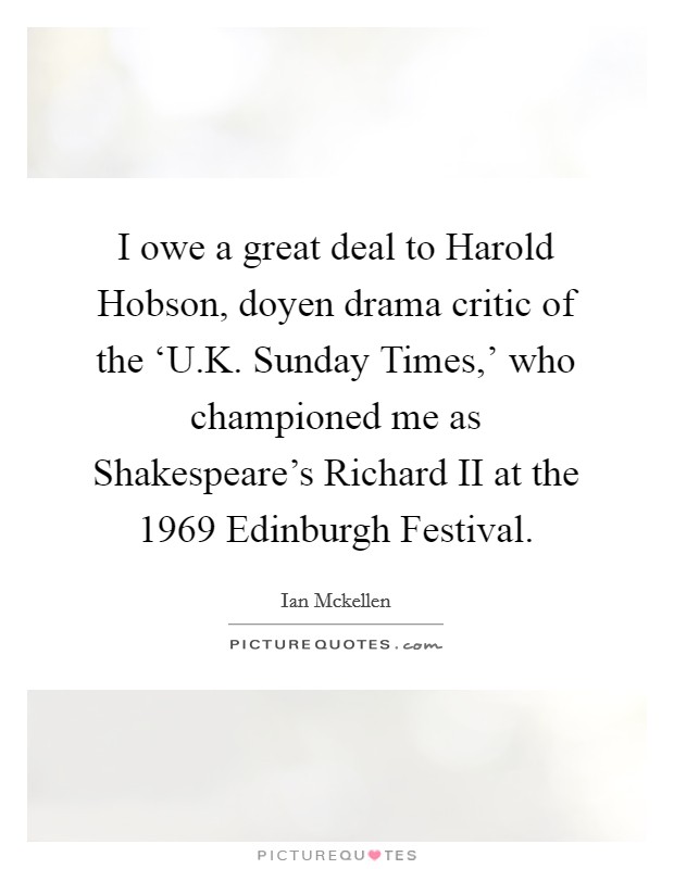 I owe a great deal to Harold Hobson, doyen drama critic of the ‘U.K. Sunday Times,' who championed me as Shakespeare's Richard II at the 1969 Edinburgh Festival. Picture Quote #1