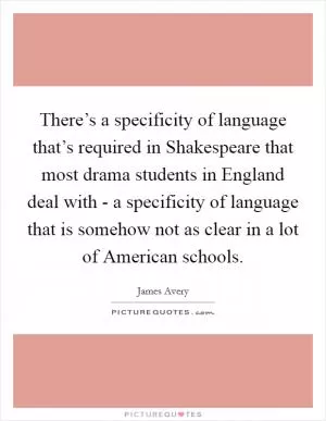There’s a specificity of language that’s required in Shakespeare that most drama students in England deal with - a specificity of language that is somehow not as clear in a lot of American schools Picture Quote #1