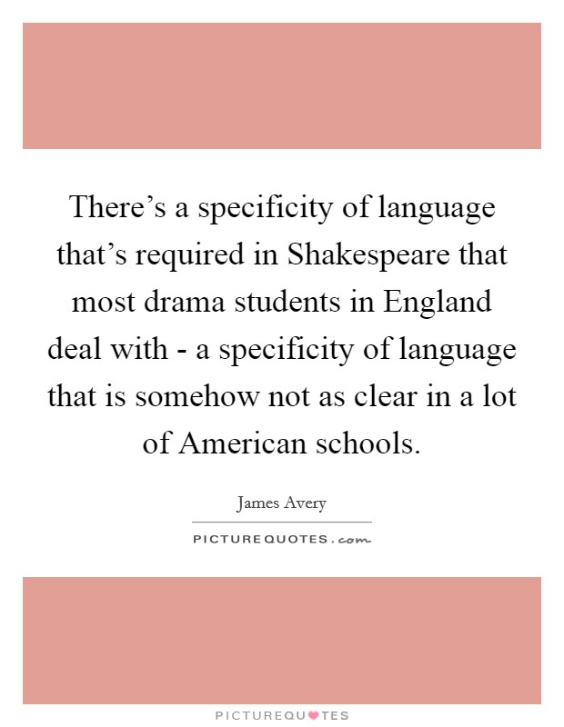 There's a specificity of language that's required in Shakespeare that most drama students in England deal with - a specificity of language that is somehow not as clear in a lot of American schools. Picture Quote #1