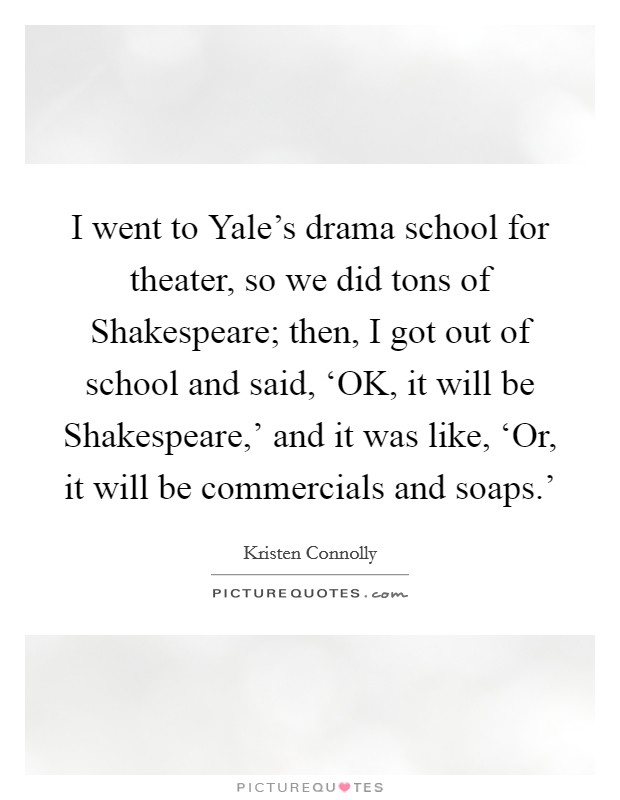 I went to Yale's drama school for theater, so we did tons of Shakespeare; then, I got out of school and said, ‘OK, it will be Shakespeare,' and it was like, ‘Or, it will be commercials and soaps.' Picture Quote #1