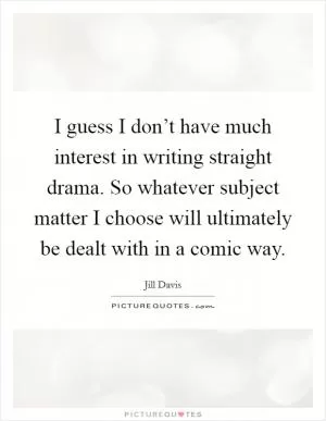 I guess I don’t have much interest in writing straight drama. So whatever subject matter I choose will ultimately be dealt with in a comic way Picture Quote #1
