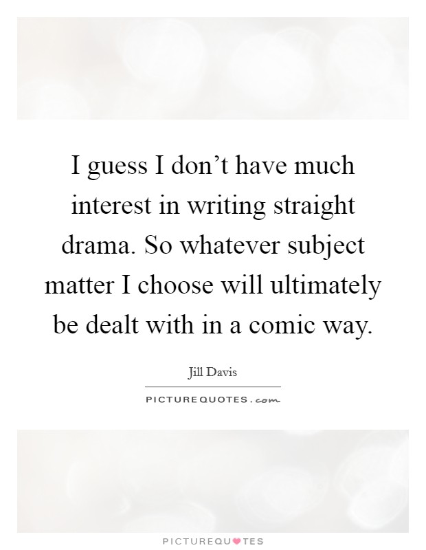 I guess I don't have much interest in writing straight drama. So whatever subject matter I choose will ultimately be dealt with in a comic way. Picture Quote #1