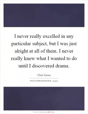 I never really excelled in any particular subject, but I was just alright at all of them. I never really knew what I wanted to do until I discovered drama Picture Quote #1
