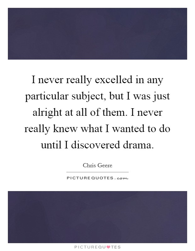 I never really excelled in any particular subject, but I was just alright at all of them. I never really knew what I wanted to do until I discovered drama. Picture Quote #1