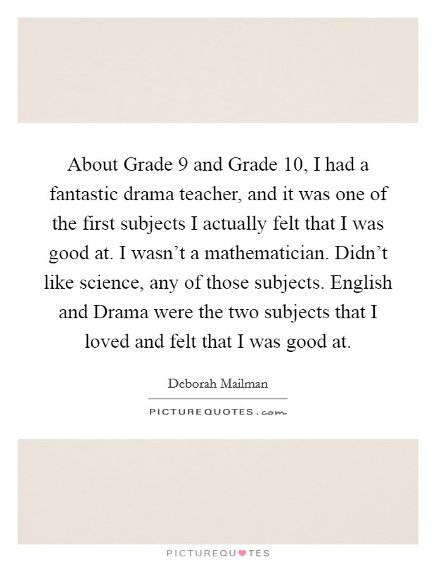 About Grade 9 and Grade 10, I had a fantastic drama teacher, and it was one of the first subjects I actually felt that I was good at. I wasn't a mathematician. Didn't like science, any of those subjects. English and Drama were the two subjects that I loved and felt that I was good at. Picture Quote #1