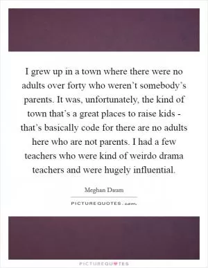 I grew up in a town where there were no adults over forty who weren’t somebody’s parents. It was, unfortunately, the kind of town that’s a great places to raise kids - that’s basically code for there are no adults here who are not parents. I had a few teachers who were kind of weirdo drama teachers and were hugely influential Picture Quote #1