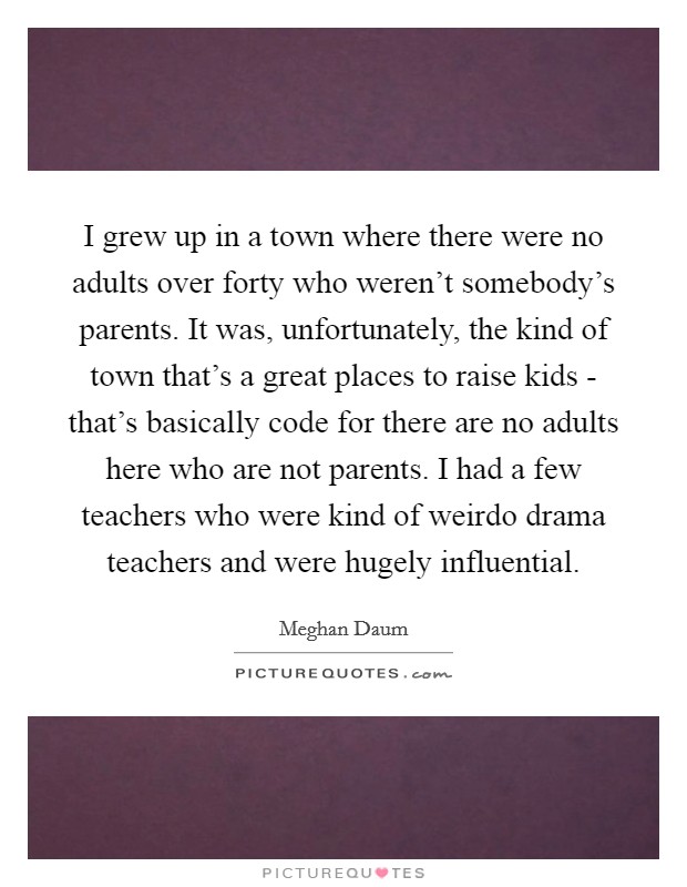 I grew up in a town where there were no adults over forty who weren't somebody's parents. It was, unfortunately, the kind of town that's a great places to raise kids - that's basically code for there are no adults here who are not parents. I had a few teachers who were kind of weirdo drama teachers and were hugely influential. Picture Quote #1