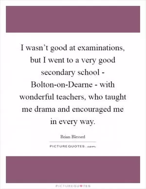I wasn’t good at examinations, but I went to a very good secondary school - Bolton-on-Dearne - with wonderful teachers, who taught me drama and encouraged me in every way Picture Quote #1