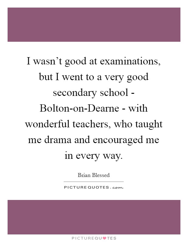 I wasn't good at examinations, but I went to a very good secondary school - Bolton-on-Dearne - with wonderful teachers, who taught me drama and encouraged me in every way. Picture Quote #1