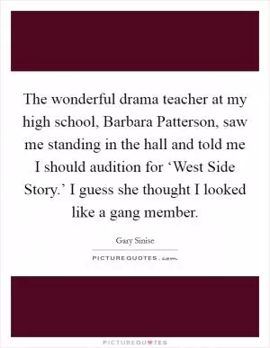The wonderful drama teacher at my high school, Barbara Patterson, saw me standing in the hall and told me I should audition for ‘West Side Story.’ I guess she thought I looked like a gang member Picture Quote #1