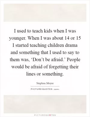I used to teach kids when I was younger. When I was about 14 or 15 I started teaching children drama and something that I used to say to them was, ‘Don’t be afraid.’ People would be afraid of forgetting their lines or something Picture Quote #1