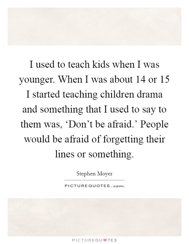 I used to teach kids when I was younger. When I was about 14 or 15 I started teaching children drama and something that I used to say to them was, ‘Don't be afraid.' People would be afraid of forgetting their lines or something. Picture Quote #1
