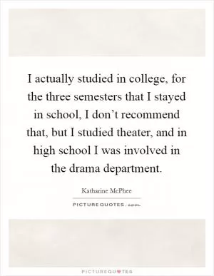 I actually studied in college, for the three semesters that I stayed in school, I don’t recommend that, but I studied theater, and in high school I was involved in the drama department Picture Quote #1