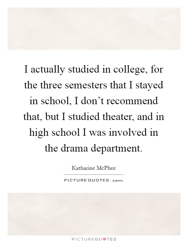 I actually studied in college, for the three semesters that I stayed in school, I don't recommend that, but I studied theater, and in high school I was involved in the drama department. Picture Quote #1