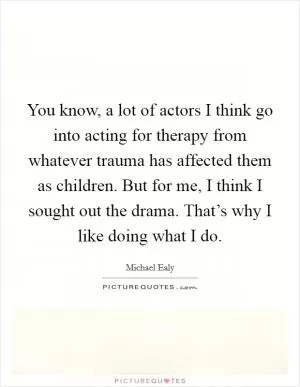 You know, a lot of actors I think go into acting for therapy from whatever trauma has affected them as children. But for me, I think I sought out the drama. That’s why I like doing what I do Picture Quote #1