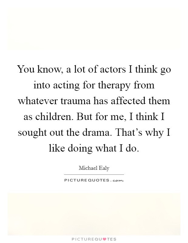 You know, a lot of actors I think go into acting for therapy from whatever trauma has affected them as children. But for me, I think I sought out the drama. That's why I like doing what I do. Picture Quote #1