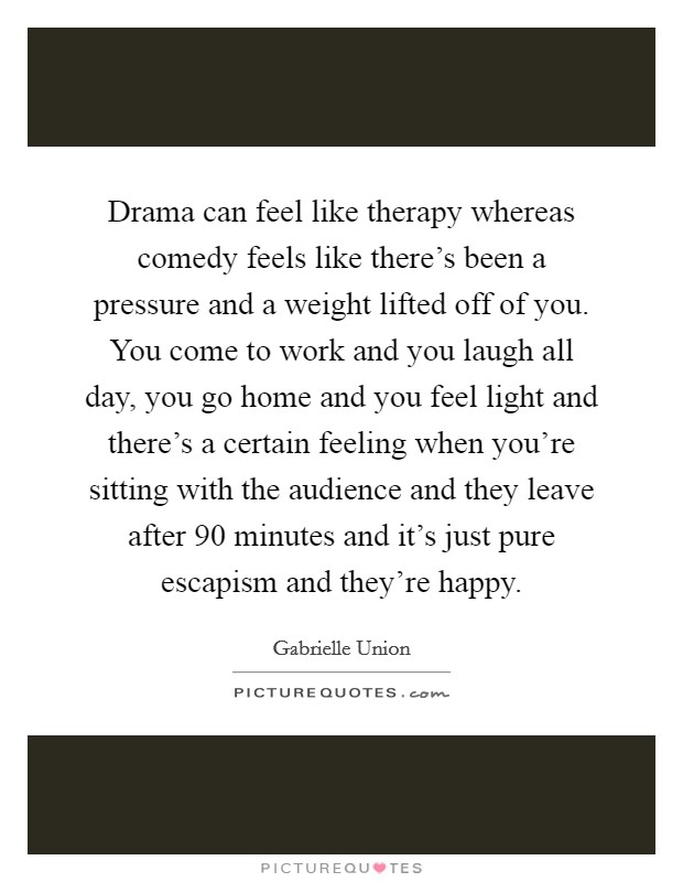 Drama can feel like therapy whereas comedy feels like there's been a pressure and a weight lifted off of you. You come to work and you laugh all day, you go home and you feel light and there's a certain feeling when you're sitting with the audience and they leave after 90 minutes and it's just pure escapism and they're happy. Picture Quote #1