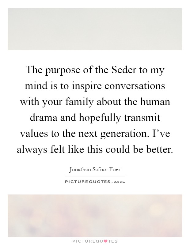 The purpose of the Seder to my mind is to inspire conversations with your family about the human drama and hopefully transmit values to the next generation. I've always felt like this could be better. Picture Quote #1