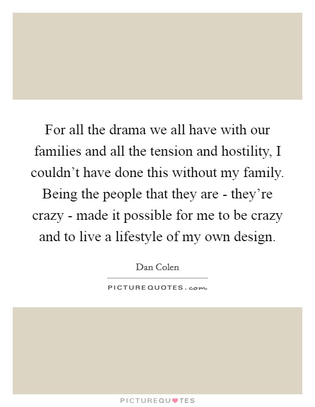 For all the drama we all have with our families and all the tension and hostility, I couldn't have done this without my family. Being the people that they are - they're crazy - made it possible for me to be crazy and to live a lifestyle of my own design. Picture Quote #1