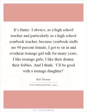It’s funny: I always, as a high school teacher and particularly as a high school yearbook teacher, because yearbook staffs are 90 percent female, I got to sit in and overhear teenage girl talk for many years. I like teenage girls; I like their drama, their foibles. And I think, ‘I’ll be good with a teenage daughter!’ Picture Quote #1