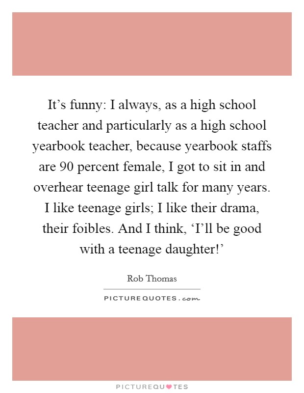 It's funny: I always, as a high school teacher and particularly as a high school yearbook teacher, because yearbook staffs are 90 percent female, I got to sit in and overhear teenage girl talk for many years. I like teenage girls; I like their drama, their foibles. And I think, ‘I'll be good with a teenage daughter!' Picture Quote #1