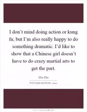 I don’t mind doing action or kung fu, but I’m also really happy to do something dramatic. I’d like to show that a Chinese girl doesn’t have to do crazy martial arts to get the part Picture Quote #1