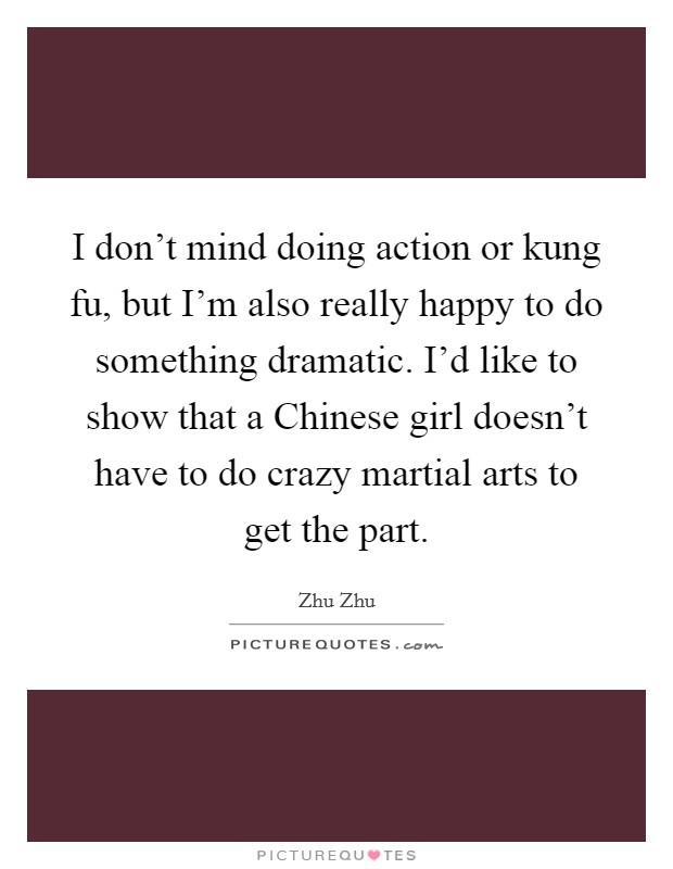 I don't mind doing action or kung fu, but I'm also really happy to do something dramatic. I'd like to show that a Chinese girl doesn't have to do crazy martial arts to get the part. Picture Quote #1