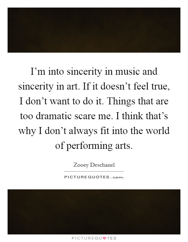 I'm into sincerity in music and sincerity in art. If it doesn't feel true, I don't want to do it. Things that are too dramatic scare me. I think that's why I don't always fit into the world of performing arts. Picture Quote #1