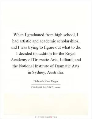 When I graduated from high school, I had artistic and academic scholarships, and I was trying to figure out what to do. I decided to audition for the Royal Academy of Dramatic Arts, Julliard, and the National Institute of Dramatic Arts in Sydney, Australia Picture Quote #1