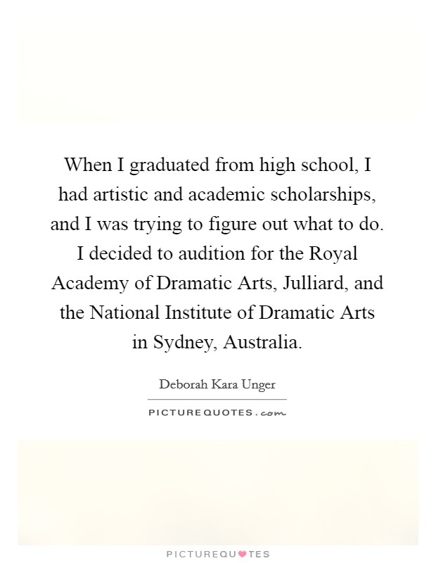 When I graduated from high school, I had artistic and academic scholarships, and I was trying to figure out what to do. I decided to audition for the Royal Academy of Dramatic Arts, Julliard, and the National Institute of Dramatic Arts in Sydney, Australia. Picture Quote #1